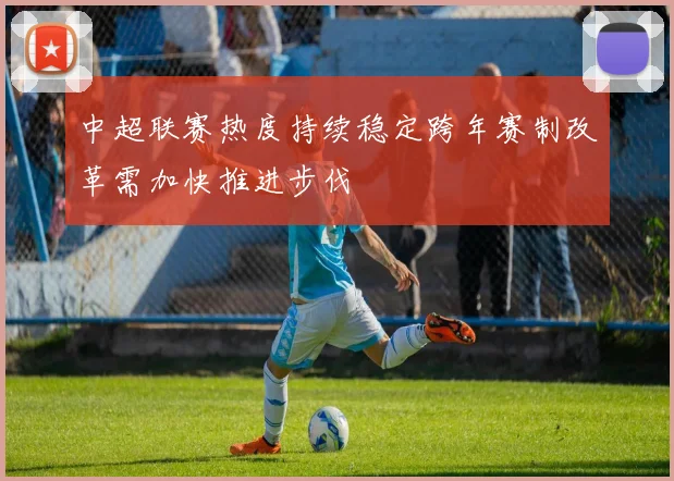 中超联赛热度持续稳定跨年赛制改革需加快推进步伐