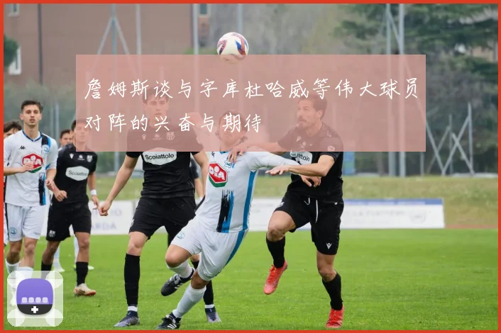 詹姆斯谈与字库杜哈威等伟大球员对阵的兴奋与期待