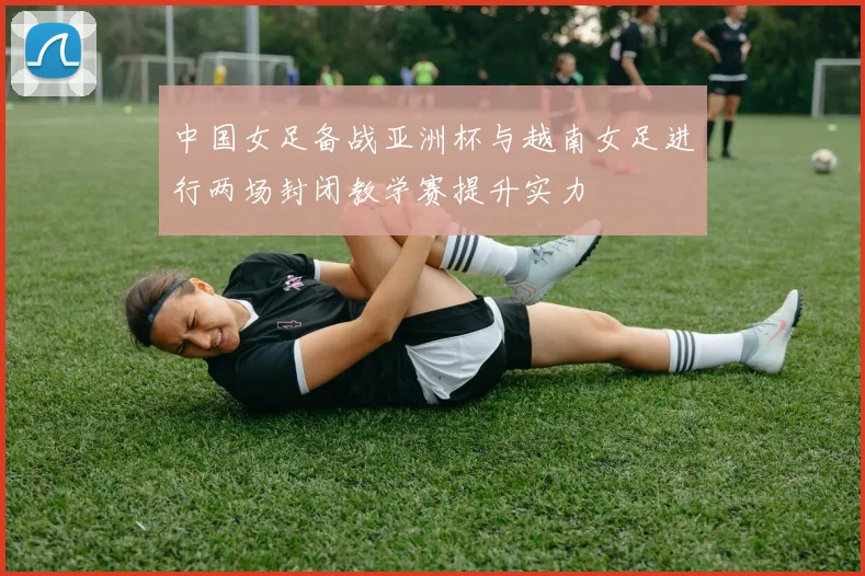 中国女足备战亚洲杯与越南女足进行两场封闭教学赛提升实力