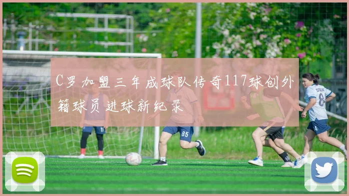 C罗加盟三年成球队传奇117球创外籍球员进球新纪录