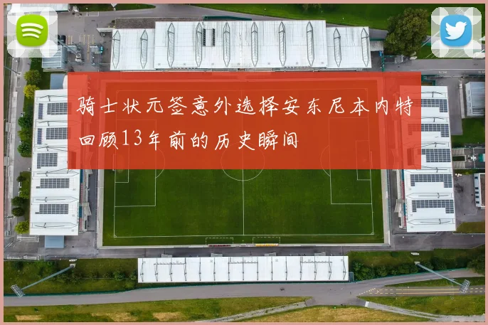 骑士状元签意外选择安东尼本内特回顾13年前的历史瞬间