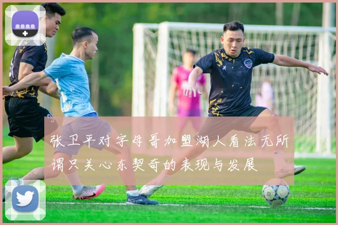 张卫平对字母哥加盟湖人看法无所谓只关心东契奇的表现与发展