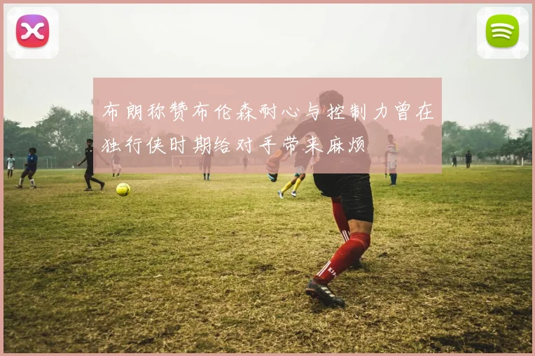 布朗称赞布伦森耐心与控制力曾在独行侠时期给对手带来麻烦