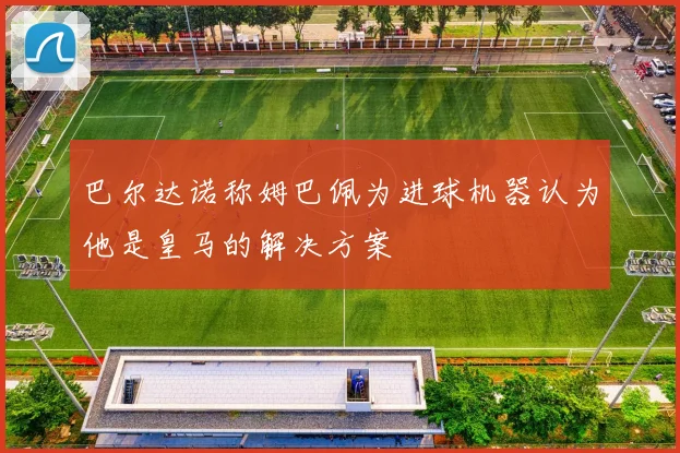 巴尔达诺称姆巴佩为进球机器认为他是皇马的解决方案
