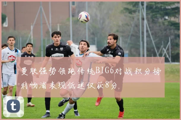 曼联强势领跑传统BIG6对战积分榜利物浦表现低迷仅获8分
