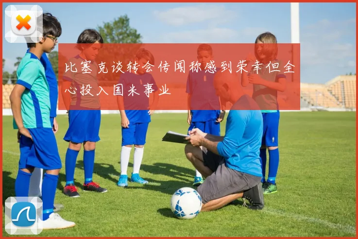 比塞克谈转会传闻称感到荣幸但全心投入国米事业