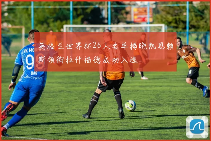 英格兰世界杯26人名单揭晓凯恩赖斯领衔拉什福德成功入选
