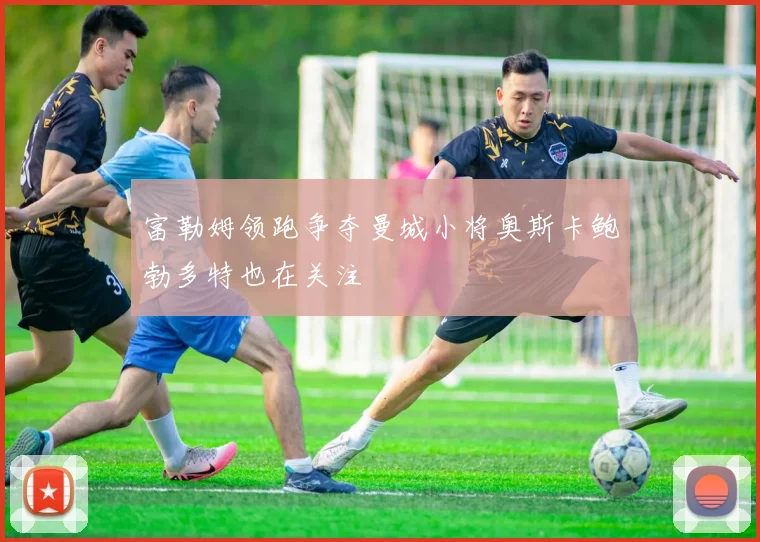 富勒姆领跑争夺曼城小将奥斯卡鲍勃多特也在关注