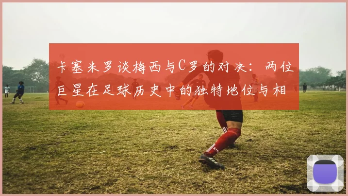 卡塞米罗谈梅西与C罗的对决：两位巨星在足球历史中的独特地位与相互激励
