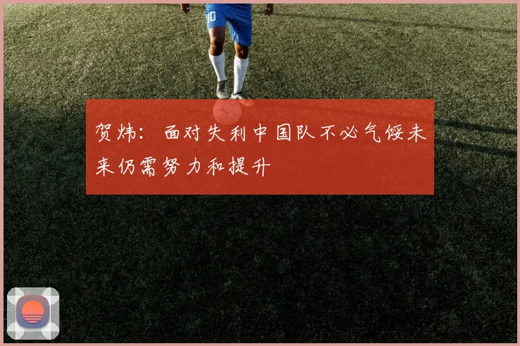 贺炜：面对失利中国队不必气馁未来仍需努力和提升
